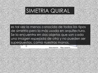 SIMETRIA QUIRAL
es tal vez la menos conocida de todos los tipos
de simetría pero la más usada en arquitectura.
Se la encuentra en dos objetos que son cada
uno imagen espejada de otro y no pueden ser
superpuestos, como nuestras manos.
 