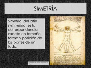 SIMETRÍA
Simetría, del latín
symmetrĭa, es la
correspondencia
exacta en tamaño,
forma y posición de
las partes de un
todo.
El hombre Vitrubio de Leonardo da
Vinci
 