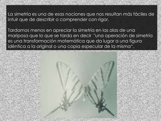 La simetría es una de esas nociones que nos resultan más fáciles de
intuir que de describir o comprender con rigor.
Tardamos menos en apreciar la simetría en las alas de una
mariposa que lo que se tarda en decir "una operación de simetría
es una transformación matemática que da lugar a una figura
idéntica a la original o una copia especular de la misma“.
 