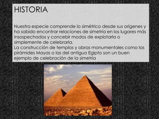 HISTORIA
Nuestra especie comprende lo simétrico desde sus orígenes y
ha sabido encontrar relaciones de simetría en los lugares más
insospechados y concebir modos de explotarla o
simplemente de celebrarla.
La construcción de templos y obras monumentales como las
pirámides Mayas o las del antiguo Egipto son un buen
ejemplo de celebración de la simetría
 