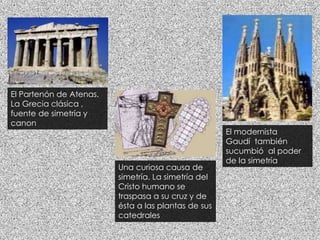 El Partenón de Atenas.
La Grecia clásica ,
fuente de simetría y
canon
Una curiosa causa de
simetría. La simetría del
Cristo humano se
traspasa a su cruz y de
ésta a las plantas de sus
catedrales
El modernista
Gaudí también
sucumbió al poder
de la simetría
 