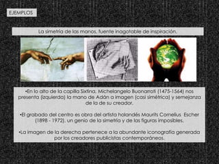 La simetría de las manos, fuente inagotable de inspiración.
•En lo alto de la capilla Sixtina, Michelangelo Buonarroti (1475-1564) nos
presenta (izquierda) la mano de Adán a imagen (casi simétrica) y semejanza
de la de su creador.
•El grabado del centro es obra del artista holandés Maurits Cornelius Escher
(1898 - 1972), un genio de la simetría y de las figuras imposibles.
•La imagen de la derecha pertenece a la abundante iconografía generada
por los creadores publicistas contemporáneos.
EJEMPLOS
 