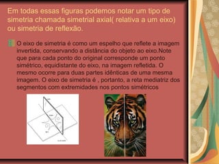 Em todas essas figuras podemos notar um tipo de
simetria chamada simetrial axial( relativa a um eixo)
ou simetria de reflexão.
O eixo de simetria é como um espelho que reflete a imagem
invertida, conservando a distância do objeto ao eixo.Note
que para cada ponto do original corresponde um ponto
simétrico, equidistante do eixo, na imagem refletida. O
mesmo ocorre para duas partes idênticas de uma mesma
imagem. O eixo de simetria é , portanto, a reta mediatriz dos
segmentos com extremidades nos pontos simétricos
 