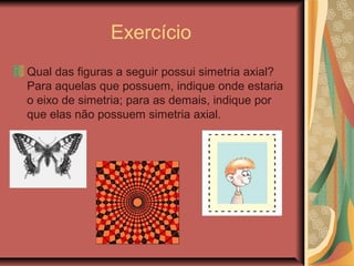 Exercício
Qual das figuras a seguir possui simetria axial?
Para aquelas que possuem, indique onde estaria
o eixo de simetria; para as demais, indique por
que elas não possuem simetria axial.
 