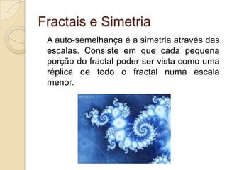 Fractais	A geometria fractal é o ramo da matemática que estuda as propriedades e comportamentos dos fractais. Descreve muitas situações que não podem ser explicadas facilmente pela geometria clássica, e foram aplicadas em ciência, tecnologia e arte gerada por computador. 