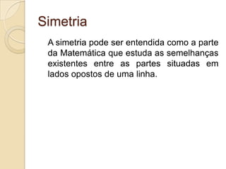 SimetriaA simetria pode ser entendida como a parte da Matemática que estuda as semelhanças existentes entre as partes situadas em lados opostos de uma linha.