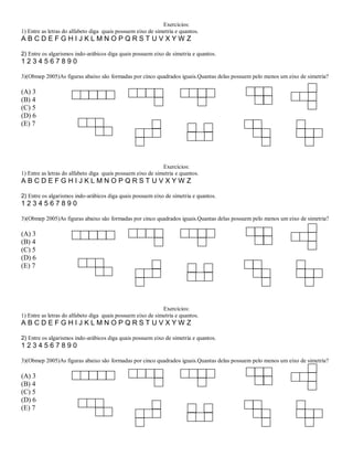 Exercícios:
1) Entre as letras do alfabeto diga quais possuem eixo de simetria e quantos.
ABCDEFGHIJKLMNOPQRSTUVXYWZ

2) Entre os algarismos indo-arábicos diga quais possuem eixo de simetria e quantos.
1234567890

3)(Obmep 2005)As figuras abaixo são formadas por cinco quadrados iguais.Quantas delas possuem pelo menos um eixo de simetria?

(A) 3
(B) 4
(C) 5
(D) 6
(E) 7




                                                             Exercícios:
1) Entre as letras do alfabeto diga quais possuem eixo de simetria e quantos.
ABCDEFGHIJKLMNOPQRSTUVXYWZ

2) Entre os algarismos indo-arábicos diga quais possuem eixo de simetria e quantos.
1234567890

3)(Obmep 2005)As figuras abaixo são formadas por cinco quadrados iguais.Quantas delas possuem pelo menos um eixo de simetria?

(A) 3
(B) 4
(C) 5
(D) 6
(E) 7




                                                             Exercícios:
1) Entre as letras do alfabeto diga quais possuem eixo de simetria e quantos.
ABCDEFGHIJKLMNOPQRSTUVXYWZ

2) Entre os algarismos indo-arábicos diga quais possuem eixo de simetria e quantos.
1234567890

3)(Obmep 2005)As figuras abaixo são formadas por cinco quadrados iguais.Quantas delas possuem pelo menos um eixo de simetria?

(A) 3
(B) 4
(C) 5
(D) 6
(E) 7
 