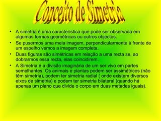 A simetria é uma característica que pode ser observada em algumas formas geométricas ou outros objectos.  Se pusermos uma meia imagem, perpendicularmente à frente de um espelho vemos a imagem completa. Duas figuras são simétricas em relação a uma recta se, ao dobrarmos essa recta, elas coincidirem. A Simetria é a divisão imaginária de um ser vivo em partes semelhantes. Os animais e plantas podem ser assimétricos (não têm simetria), podem ter simetria radial ( onde existem diversos eixos de simetria) e podem ter simetria bilateral (quando há apenas um plano que divide o corpo em duas metades iguais). Conceito de Simetria 