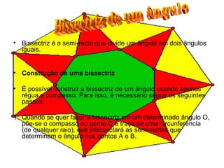 Bissectriz é a semi-recta que divide um ângulo em dois ângulos iguais. Construção de uma bissectriz É possível construir a bissectriz de um ângulo usando apenas régua e compasso. Para isso, é necessário seguir os seguintes passos: 1. Quando se quer fazer a bissectriz em um determinado ângulo O, põe-se o compasso no ponto O e traça-se uma circunferência (de qualquer raio), que intersectará as semi-rectas que determinam o ângulo nos pontos A e B.  Bissectriz de um ângulo 