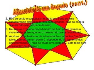 2. Põe-se então o compasso no ponto A e traça-se uma circunferência (também de qualquer tamanho, mas se espera que ela não seja pequena demais)  3. Repete-se o mesmo procedimento do A no ponto B (mas a circunferência tem que ter o mesmo raio que a do ponto A).  4. As duas circunferências de intersectarão nos pontos C e C' (ou talvez apenas em um ponto C, dependendo do tamanho das circunferências). Traça-se então uma recta OC. Esta recta será a bissectriz do ângulo O.  Bissectriz de um ângulo (cont.) 