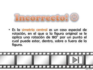 • Es la simetría central es un caso especial de
  rotación, en el que a la figura original se le
  aplica una rotación de 180° por un punto el
  cual puede estar, dentro, sobre o fuera de la
  figura.
 