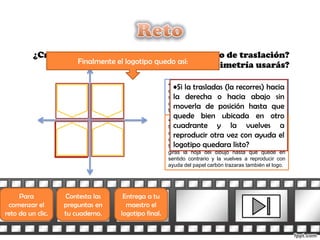 ¿Crees que también puedes usar algún tipo de traslación?
                   Finalmente el logotipo quedo así:
                                           ¿Qué tipo de simetría usarás?

                                                    •Si dijiste simetría de reflexión estas en lo
                                                       •Si la trasladas (la recorres) hacia
                                                    correcto, te puedes ayudar colocando un espejo
                                                       la derecha o hacia abajo sin
                                                    sobre cada uno de los ejes para ver cómo debe
                                                       moverla de posición hasta que
                                                    quedar la figura simétrica conforme la vas
                                                    trazando.
                                                      quede bien ubicada en otro
                                                    •Si dijiste simetría central (girando la figura 180˚)
                                                       cuadrante y la vuelves a
                                                    también es correcto, si bajas el dibujo original
                                                       reproducir otra vez con ayuda el
                                                    colocas otra hoja, la reproduces usando papel
                                                    carbón, posteriormente la clavas con una
                                                       logotipo quedara listo?
                                                    tachuela (o algo similar) en el origen del plano,
                                                    giras la hoja del dibujo hasta que quede en
                                                    sentido contrario y la vuelves a reproducir con
                                                    ayuda del papel carbón trazaras también el logo.




     Para          Contesta las    Entrega a tu
 comenzar el       preguntas en     maestro el
reto da un clic.   tu cuaderno.   logotipo final.
 