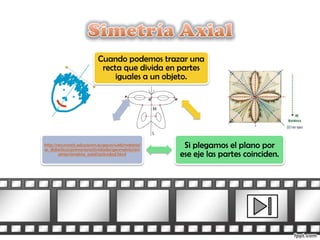 Cuando podemos trazar una
                             recta que divida en partes
                                 iguales a un objeto.




http://recursostic.educacion.es/gauss/web/material
es_didacticos/primaria/actividades/geometria/sim
                                                      Si plegamos el plano por
        etrias/simetria_axial/actividad.html         ese eje las partes coinciden.
 