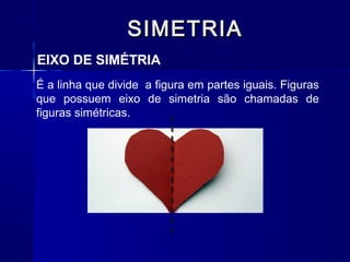 SIMETRIASIMETRIA
EIXO DE SIMÉTRIA
É a linha que divide a figura em partes iguais. Figuras
que possuem eixo de simetria são chamadas de
figuras simétricas.
 