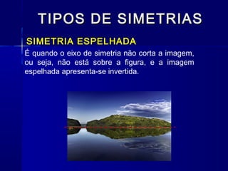 TIPOS DE SIMETRIASTIPOS DE SIMETRIAS
SIMETRIA ESPELHADA
É quando o eixo de simetria não corta a imagem,
ou seja, não está sobre a figura, e a imagem
espelhada apresenta-se invertida.
 