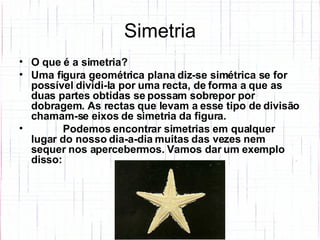 Simetria O que é a simetria? Uma figura geométrica plana diz-se simétrica se for possível dividi-la por uma recta, de forma a que as duas partes obtidas se possam sobrepor por dobragem. As rectas que levam a esse tipo de divisão chamam-se eixos de simetria da figura.      Podemos encontrar simetrias em qualquer lugar do nosso dia-a-dia muitas das vezes nem sequer nos apercebermos. Vamos dar um exemplo disso: 