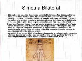 Simetria Bilateral São muitos os objectos dotados de simetria bilateral: garfos, dados, colheres, bolas, cadeiras e a maior parte do nosso vestuário (excepto as luvas e os sapatos….). E são também inúmeros os animais e os tipos de folhas. O próprio corpo humano, no seu exterior, é substancialmente dotado de simetria bilateral (o mesmo não se pode dizer se pensarmos também nos órgãos internos).  O que significam as frases “esta borboleta tem uma simetria bilateral” ou “esta borboleta tem um plano de simetria”? Se imaginarmos cortar alguma coisa ao meio, ao longo do seu plano de simetria, e se colocarmos um espelho na posição desse plano, então a imagem reflectida, juntamente com a metade do objecto, reconstruirá o objecto inicial.  Na prática é um pouco difícil e/ou dispendioso cortar a meio um garfo, para não falarmos de uma borboleta ou de um ser humano (ainda que Ítalo Calvino o tenha experimentado na sua obra “ O Visconde cortado ao meio”...).   