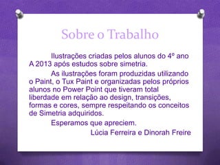 Sobre o Trabalho
Ilustrações criadas pelos alunos do 4º ano
A 2013 após estudos sobre simetria.
As ilustrações foram produzidas utilizando
o Paint, o Tux Paint e organizadas pelos próprios
alunos no Power Point que tiveram total
liberdade em relação ao design, transições,
formas e cores, sempre respeitando os conceitos
de Simetria adquiridos.
Esperamos que apreciem.
Lúcia Ferreira e Dinorah Freire
 