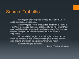 Sobre o Trabalho
Ilustrações criadas pelos alunos do 4º ano B 2013
após estudos sobre simetria.
As ilustrações foram produzidas utilizando o Paint, o
Tux Paint e organizadas pelos próprios alunos no Power Point
com total liberdade em relação ao design, transições, formas
e cores, sempre respeitando os conceitos de Simetria
adquiridos.
No alto da ilustração há a indicação do autor e dos
eixos de simetria. Cada aluno produziu pelo menos 2 obras,
mas alguns animaram-se e produziram muito mais!
Esperamos que apreciem.
Lúcia, Thaís e Michelle
 