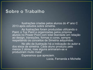 Ilustrações criadas pelos alunos do 4º ano C
2013 após estudos sobre simetria.
As ilustrações foram produzidas utilizando o
Paint, o Tux Paint e organizadas pelos próprios
alunos no Power Point com total liberdade em relação
ao design, transições, formas e cores, sempre
respeitando os conceitos de Simetria adquiridos.
No alto da ilustração há a indicação do autor e
dos eixos de simetria. Cada aluno produziu pelo
menos 2 obras, mas alguns animaram-se e
produziram muito mais!
Esperamos que apreciem.
Lúcia, Fernanda e Michelle
 
