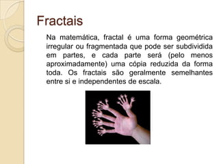 FractaisNa matemática, fractal é uma forma geométrica irregular ou fragmentada que pode ser subdividida em partes, e cada parte será (pelo menos aproximadamente) uma cópia reduzida da forma toda. Os fractais são geralmente semelhantes entre si e independentes de escala.