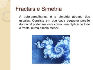 Fractais e SimetriaA auto-semelhança é a simetria através das escalas. Consiste em que cada pequena porção do fractal poder ser vista como uma réplica de todo o fractal numa escala menor.