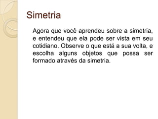SimetriaAgora que você aprendeu sobre a simetria, e entendeu que ela pode ser vista em seu cotidiano. Observe o que está a sua volta, e escolha alguns objetos que possa ser formado através da simetria.