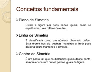 Conceitos fundamentaisPlano de Simetria	Divide a figura em duas partes iguais, como se 	espelhadas, uma reflexo da outra.Linha de Simetria	É classificada como um número, chamado ordem. 	Esta ordem nos diz quantas maneiras a linha pode 	dividir a figura mantendo a simetria.Centro de Simetria	É um ponto tal, que as distâncias iguais desse ponto, 	sempre encontram outros pontos iguais da figura.