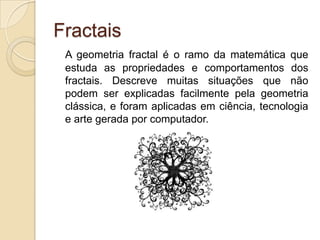 FractaisA geometria fractal é o ramo da matemática que estuda as propriedades e comportamentos dos fractais. Descreve muitas situações que não podem ser explicadas facilmente pela geometria clássica, e foram aplicadas em ciência, tecnologia e arte gerada por computador. 