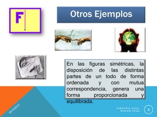 Otros Ejemplos




En las figuras simétricas, la
disposición de las distintas
partes de un todo de forma
ordenada       y    con    mutua
correspondencia, genera una
forma        proporcionada     y
equilibrada.
                    SIMETRÍA AXIAL
                      MIRIAM VEGA    4
 