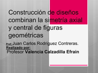 Construcción de diseños 
combinan la simetría axial 
y central de figuras 
geométricas 
Prof: Juan Carlos Rodríguez Contreras. 
Realizado por: 
Profesor Valencia Calzadilla Efrain 
 