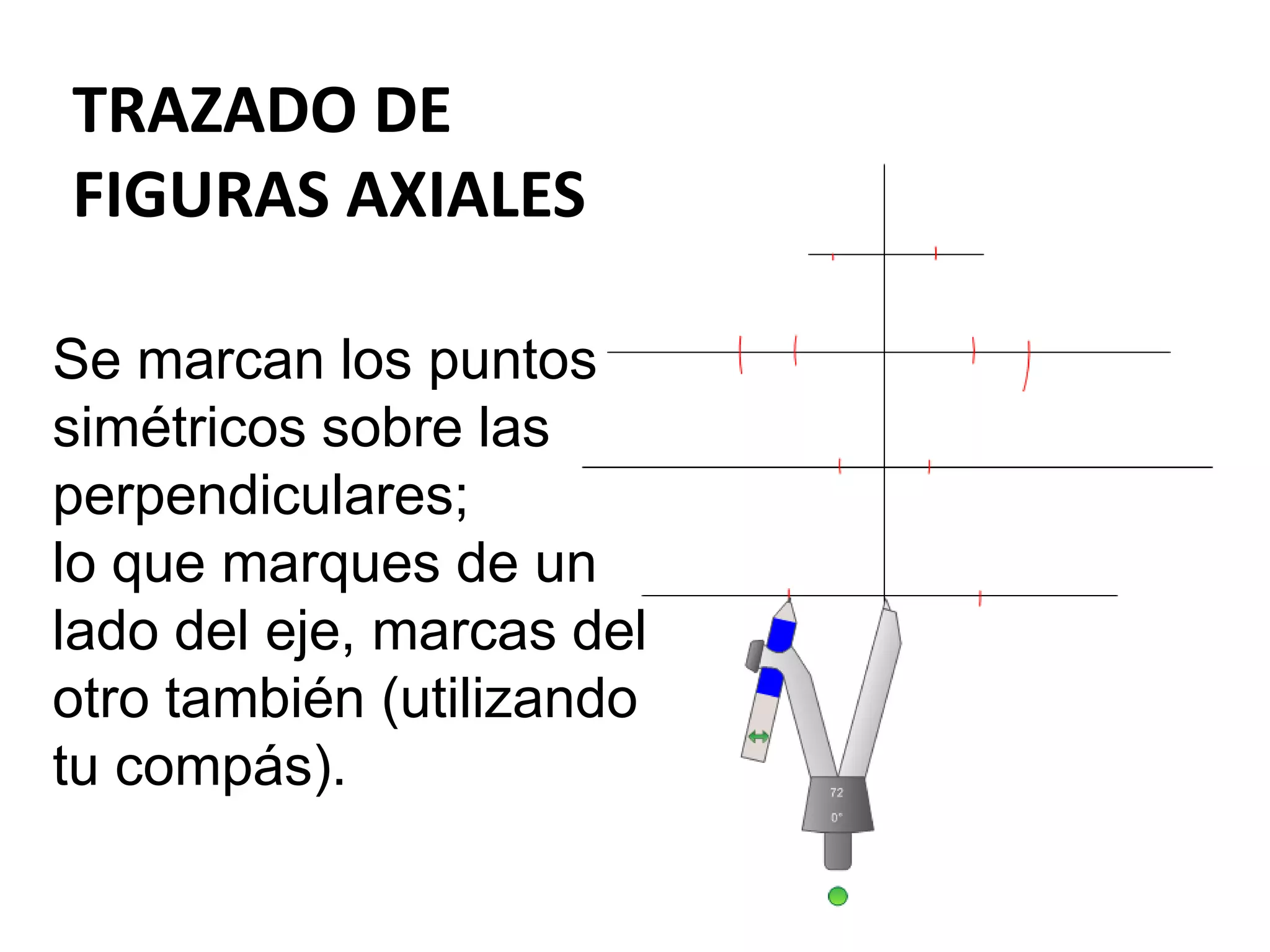 TRAZADO DE
FIGURAS AXIALES
Se marcan los puntos
simétricos sobre las
perpendiculares;
lo que marques de un
lado del eje, marcas del
otro también (utilizando
tu compás).
 