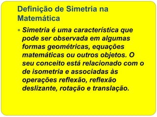 Definição de Simetria na
Matemática
 Simetria é uma característica que
pode ser observada em algumas
formas geométricas, equações
matemáticas ou outros objetos. O
seu conceito está relacionado com o
de isometria e associadas às
operações reflexão, reflexão
deslizante, rotação e translação.
 