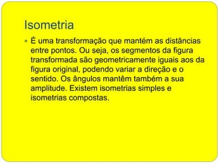 Isometria
 É uma transformação que mantém as distâncias
entre pontos. Ou seja, os segmentos da figura
transformada são geometricamente iguais aos da
figura original, podendo variar a direção e o
sentido. Os ângulos mantêm também a sua
amplitude. Existem isometrias simples e
isometrias compostas.
 