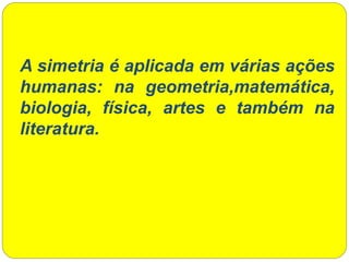 A simetria é aplicada em várias ações
humanas: na geometria,matemática,
biologia, física, artes e também na
literatura.
 