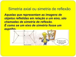 Simetria axial ou simetria de reflexão
Aquelas que representam as imagens de
objetos refletidas em relação a um eixo, são
chamadas de simetria de reflexão.
É como se um eixo de simetria fosse um
espelho.
 