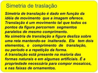 Simetria de traslação
Simetria de translação é dado em função da
idéia de movimento que a imagem oferece.
Translação é um movimento tal que todos os
pontos da figura percorrem segmentos
paralelos de mesmo comprimento.
Na simetria de translação a figura desliza sobre
uma reta mantendo-se inalterada. Ela tem dois
elementos, o comprimento de translação,
ou período e a repetição da forma.
A translação está presente na maioria das
formas naturais e em algumas artificiais. É a
propriedade necessária para compor mosaicos,
e nas faixas de ornamentos.
 