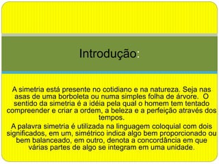 A simetria está presente no cotidiano e na natureza. Seja nas
asas de uma borboleta ou numa simples folha de árvore. O
sentido da simetria é a idéia pela qual o homem tem tentado
compreender e criar a ordem, a beleza e a perfeição através dos
tempos.
A palavra simetria é utilizada na linguagem coloquial com dois
significados, em um, simétrico indica algo bem proporcionado ou
bem balanceado, em outro, denota a concordância em que
várias partes de algo se integram em uma unidade.
Introdução:
 
