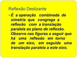Reflexão Deslizante
 É a operação combinada de
simetria que congrega a
reflexão com a translação
paralela ao plano de reflexão.
Observe nas figuras a seguir que
há uma reflexão em torno
de um eixo, em seguida uma
translação paralela a este eixo.
 