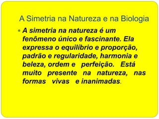 A Simetria na Natureza e na Biologia
 A simetria na natureza é um
fenômeno único e fascinante. Ela
expressa o equilíbrio e proporção,
padrão e regularidade, harmonia e
beleza, ordem e perfeição. Está
muito presente na natureza, nas
formas vivas e inanimadas.
 