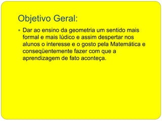 Objetivo Geral:
 Dar ao ensino da geometria um sentido mais
formal e mais lúdico e assim despertar nos
alunos o interesse e o gosto pela Matemática e
conseqüentemente fazer com que a
aprendizagem de fato aconteça.
 