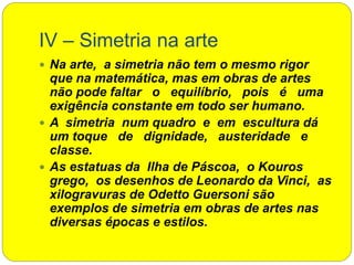 IV – Simetria na arte
 Na arte, a simetria não tem o mesmo rigor
que na matemática, mas em obras de artes
não pode faltar o equilíbrio, pois é uma
exigência constante em todo ser humano.
 A simetria num quadro e em escultura dá
um toque de dignidade, austeridade e
classe.
 As estatuas da Ilha de Páscoa, o Kouros
grego, os desenhos de Leonardo da Vinci, as
xilogravuras de Odetto Guersoni são
exemplos de simetria em obras de artes nas
diversas épocas e estilos.
 
