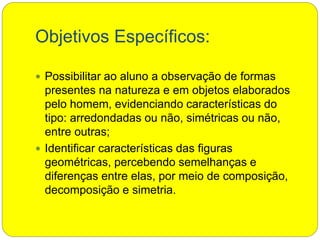 Objetivos Específicos:
 Possibilitar ao aluno a observação de formas
presentes na natureza e em objetos elaborados
pelo homem, evidenciando características do
tipo: arredondadas ou não, simétricas ou não,
entre outras;
 Identificar características das figuras
geométricas, percebendo semelhanças e
diferenças entre elas, por meio de composição,
decomposição e simetria.
 