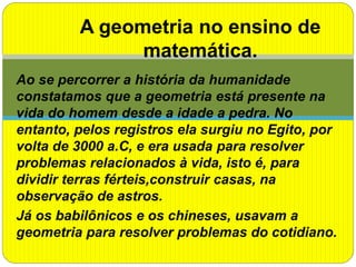 Ao se percorrer a história da humanidade
constatamos que a geometria está presente na
vida do homem desde a idade a pedra. No
entanto, pelos registros ela surgiu no Egito, por
volta de 3000 a.C, e era usada para resolver
problemas relacionados à vida, isto é, para
dividir terras férteis,construir casas, na
observação de astros.
Já os babilônicos e os chineses, usavam a
geometria para resolver problemas do cotidiano.
A geometria no ensino de
matemática.
 