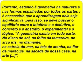 Portanto, estando à geometria na natureza e
nas formas espalhadas por todas as partes ,
é necessário que a aprendizagem dela seja
significativa, para isso, se deve buscar o
equilíbrio entre o intuitivo e o dedutivo, o
concreto e o abstrato, o experimental e o
lógico. “A geometria existe em toda parte.
No disco do sol, na folha da tamareira, no
arco iris, no diamante,
na estrela-do-mar, na teia de aranha, na flor
de maracujá, na sacada de nossa casa, na
arte [...]”.
 