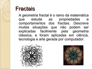 Fractais A geometria fractal é o ramo da matemática que estuda as propriedades e comportamentos dos fractais. Descreve muitas situações que não podem ser explicadas facilmente pela geometria clássica, e foram aplicadas em ciência, tecnologia e arte gerada por computador.  