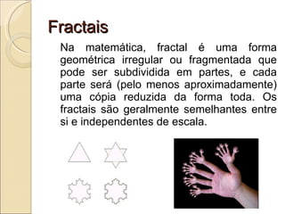 Fractais Na matemática, fractal é uma forma geométrica irregular ou fragmentada que pode ser subdividida em partes, e cada parte será (pelo menos aproximadamente) uma cópia reduzida da forma toda. Os fractais são geralmente semelhantes entre si e independentes de escala. 
