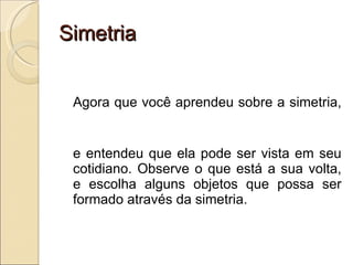 Simetria Agora que você aprendeu sobre a simetria, e entendeu que ela pode ser vista em seu cotidiano. Observe o que está a sua volta, e escolha alguns objetos que possa ser formado através da simetria. 