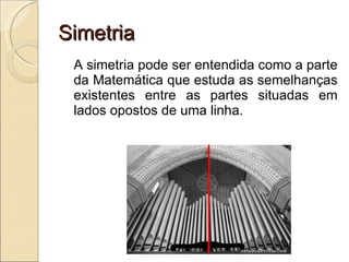 Simetria A simetria pode ser entendida como a parte da Matemática que estuda as semelhanças existentes entre as partes situadas em lados opostos de uma linha. 