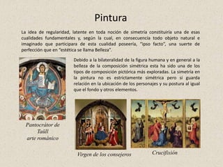 Pintura
La idea de regularidad, latente en toda noción de simetría constituiría una de esas
cualidades fundamentales y, según la cual, en consecuencia todo objeto natural e
imaginado que participara de esta cualidad poseería, “ipso facto”, una suerte de
perfección que en “estética se llama Belleza”.
Pantocrátor de
Taüll
arte románico
Debido a la bilateralidad de la figura humana y en general a la
belleza de la composición simétrica esta ha sido una de los
tipos de composición pictórica más exploradas. La simetría en
la pintura no es estrictamente simétrica pero si guarda
relación en la ubicación de los personajes y su postura al igual
que el fondo y otros elementos.
Virgen de los consejeros Crucifixión
 